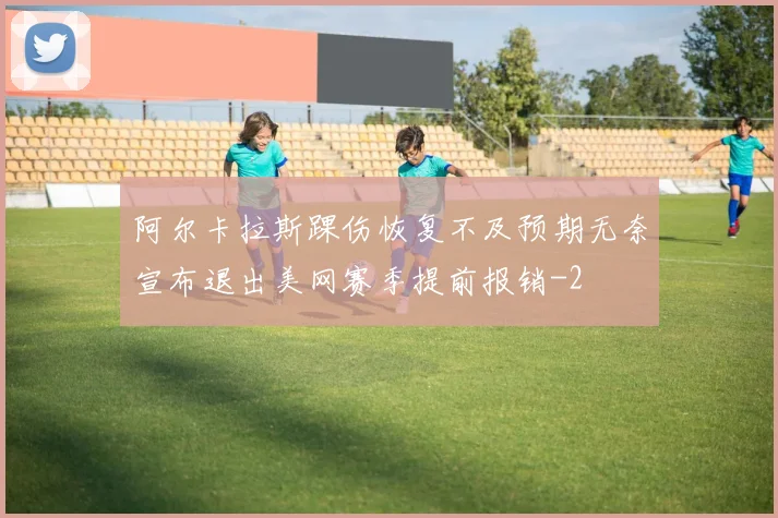 阿尔卡拉斯踝伤恢复不及预期无奈宣布退出美网赛季提前报销
