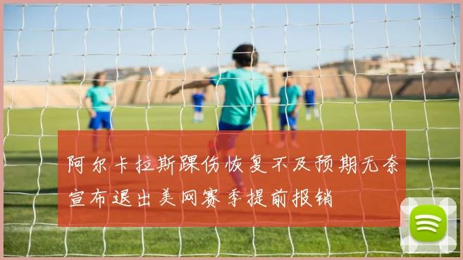 阿尔卡拉斯踝伤恢复不及预期无奈宣布退出美网赛季提前报销