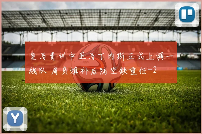 皇马青训中卫马丁内斯正式上调一线队 肩负填补后防空缺重任