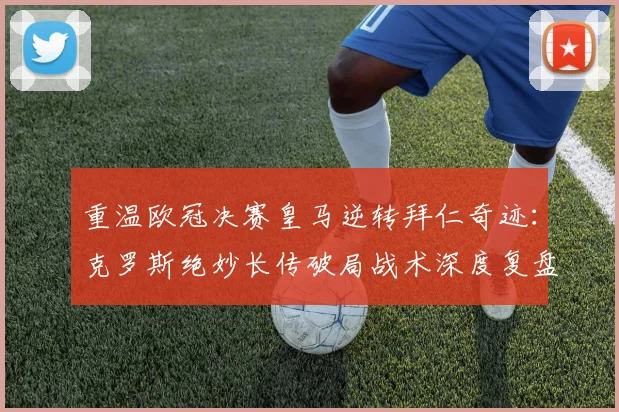 重温欧冠决赛皇马逆转拜仁奇迹：克罗斯绝妙长传破局战术深度复盘