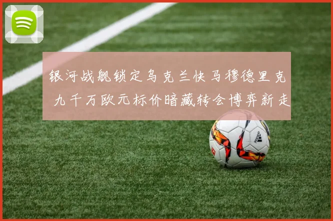 银河战舰锁定乌克兰快马穆德里克 九千万欧元标价暗藏转会博弈新走向