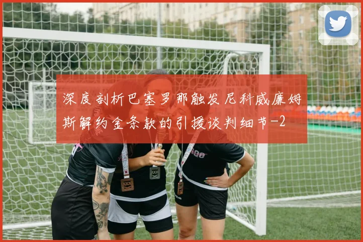 深度剖析巴塞罗那触发尼科威廉姆斯解约金条款的引援谈判细节