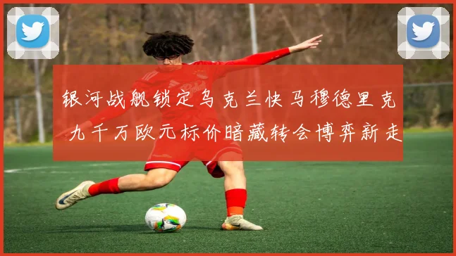 银河战舰锁定乌克兰快马穆德里克 九千万欧元标价暗藏转会博弈新走向