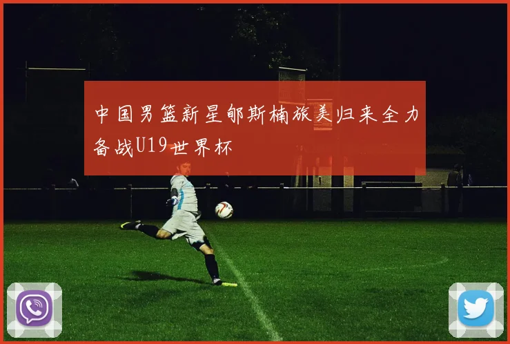 中国男篮新星郇斯楠旅美归来全力备战U19世界杯