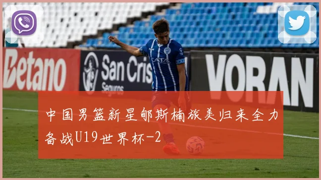 中国男篮新星郇斯楠旅美归来全力备战U19世界杯